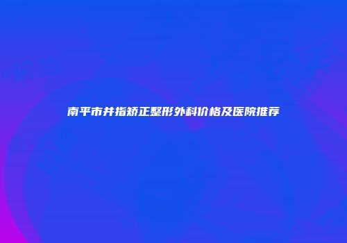 南平市并指矫正整形外科价格及医院推荐