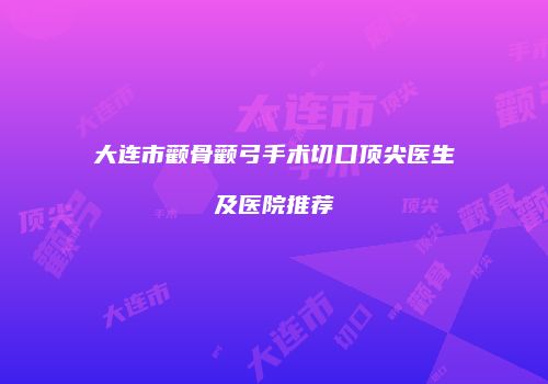 大连市颧骨颧弓手术切口顶尖医生及医院推荐