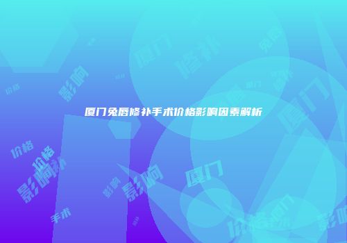 厦门兔唇修补手术价格影响因素解析