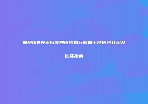 郑州市E光无创美白医院排行榜前十佳医院介绍及选择指南