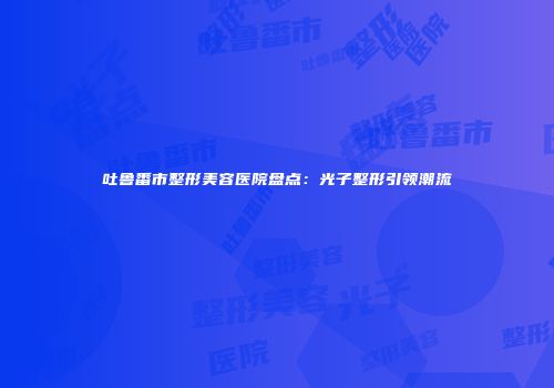 吐鲁番市整形美容医院盘点：光子整形引领潮流