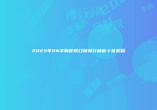 2025年2N丰胸医院口碑排行榜前十佳揭晓