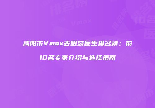 咸阳市Vmax去眼袋医生排名榜：前10名专家介绍与选择指南