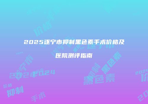 2025遂宁市抑制黑色素手术价格及医院测评指南
