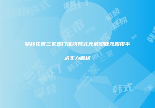 攀枝花市三家热门医院韩式无痕翘睫双眼皮手术实力解析