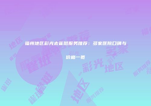 福州地区彩光去雀斑服务推荐：多家医院口碑与价格一览