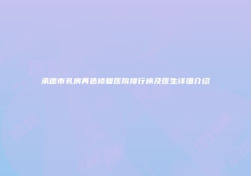 承德市乳房再造修复医院排行榜及医生详细介绍
