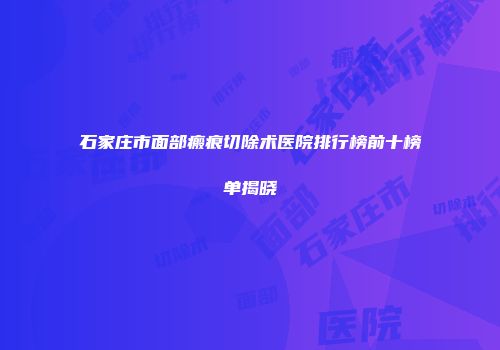石家庄市面部瘢痕切除术医院排行榜前十榜单揭晓