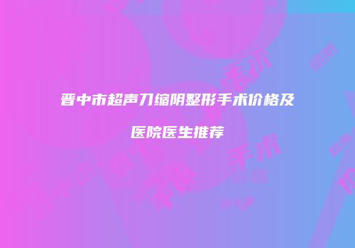 晋中市超声刀缩阴整形手术价格及医院医生推荐