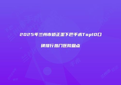 2025年兰州市矫正歪下巴手术Top10口碑排行热门医院盘点