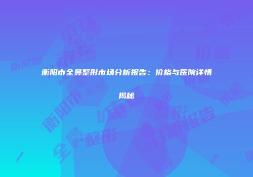 衡阳市全鼻整形市场分析报告：价格与医院详情揭秘