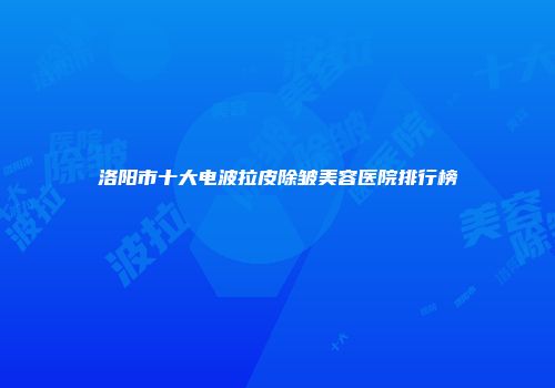 洛阳市十大电波拉皮除皱美容医院排行榜