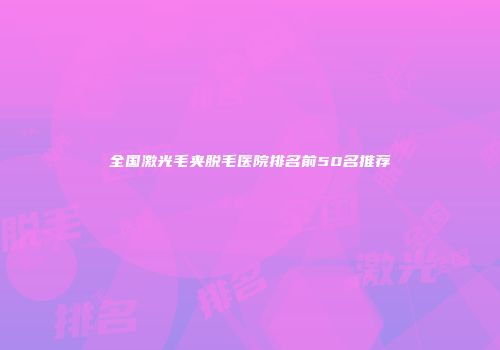 全国激光毛夹脱毛医院排名前50名推荐