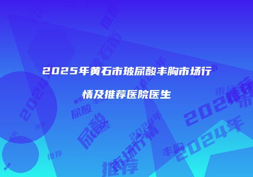 2025年黄石市玻尿酸丰胸市场行情及推荐医院医生