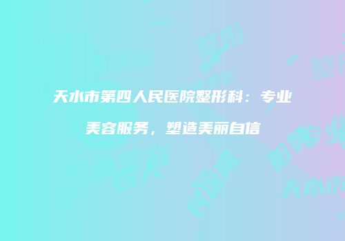 天水市第四人民医院整形科：专业美容服务，塑造美丽自信