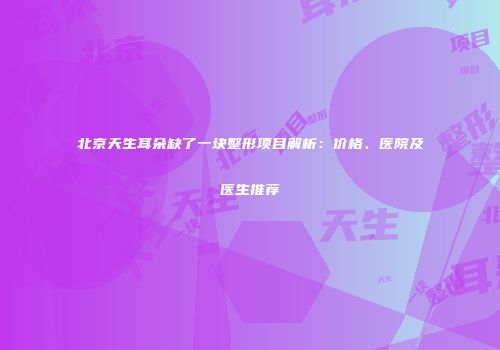 北京天生耳朵缺了一块整形项目解析：价格、医院及医生推荐