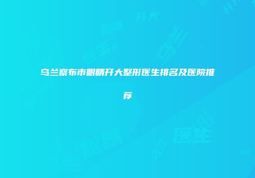 乌兰察布市眼睛开大整形医生排名及医院推荐