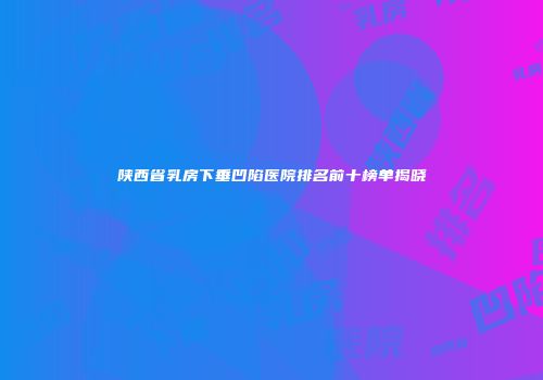 陕西省乳房下垂凹陷医院排名前十榜单揭晓