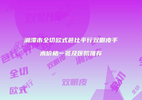 湘潭市全切欧式芭比平行双眼皮手术价格一览及医院推荐