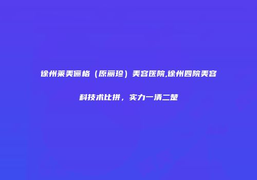 徐州莱美俪格（原丽珍）美容医院,徐州四院美容科技术比拼，实力一清二楚
