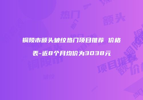 铜陵市额头皱纹热门项目推荐 价格表-近8个月均价为3038元