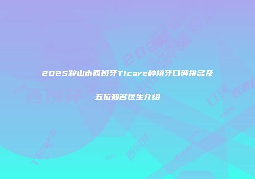 2025鞍山市西班牙Ticare种植牙口碑排名及五位知名医生介绍