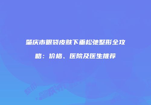 肇庆市眼袋皮肤下垂松弛整形全攻略：价格、医院及医生推荐