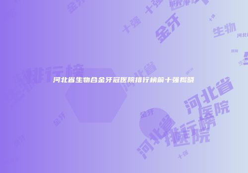河北省生物合金牙冠医院排行榜前十强揭晓