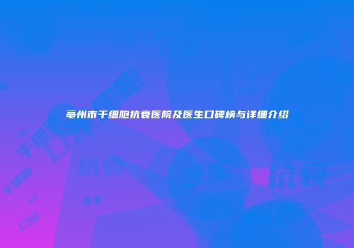 亳州市干细胞抗衰医院及医生口碑榜与详细介绍