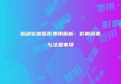 脸部轮廓整形费用解析：影响因素与注意事项