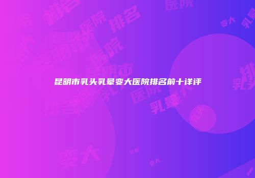 昆明市乳头乳晕变大医院排名前十详评