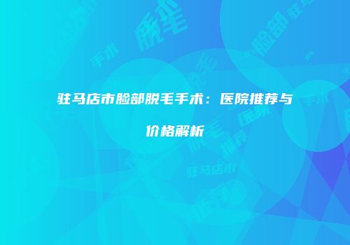 驻马店市脸部脱毛手术：医院推荐与价格解析