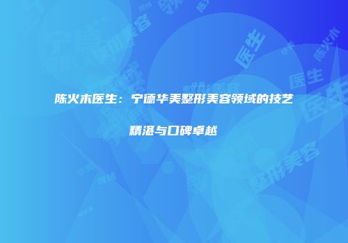 陈火木医生：宁德华美整形美容领域的技艺精湛与口碑卓越