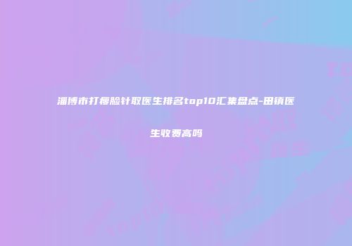 淄博市打瘦脸针取医生排名top10汇集盘点-田镇医生收费高吗