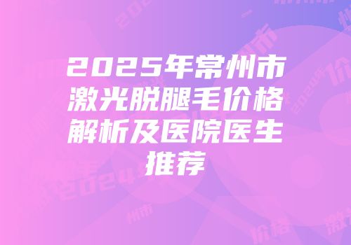 2025年常州市激光脱腿毛价格解析及医院医生推荐