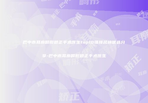 巴中市耳廓畸形矫正手术医生top10强排名榜优选分享-巴中市耳廓畸形矫正手术医生
