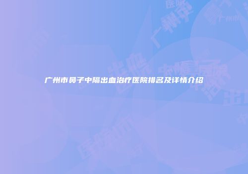 广州市鼻子中隔出血治疗医院排名及详情介绍