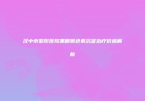 汉中市整形医院黑眼圈色素沉淀治疗价格解析