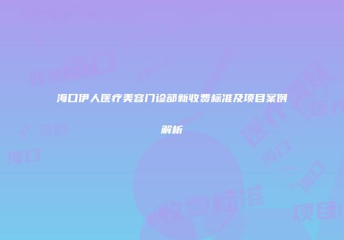海口伊人医疗美容门诊部新收费标准及项目案例解析