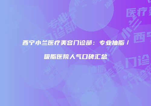 西宁小兰医疗美容门诊部：专业抽脂／吸脂医院人气口碑汇总