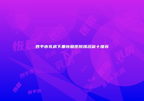 四平市乳房下垂恢复医院排名前十推荐