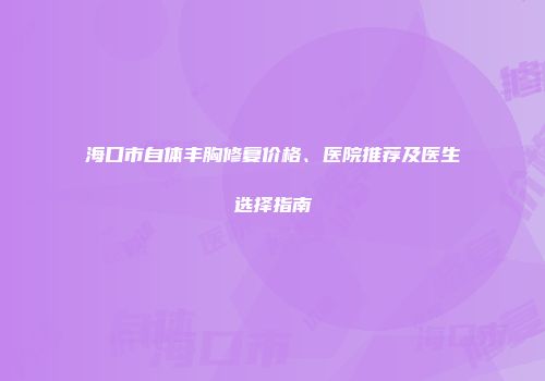 海口市自体丰胸修复价格、医院推荐及医生选择指南