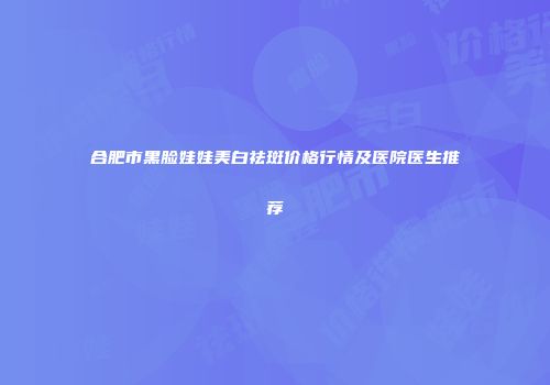 合肥市黑脸娃娃美白祛斑价格行情及医院医生推荐