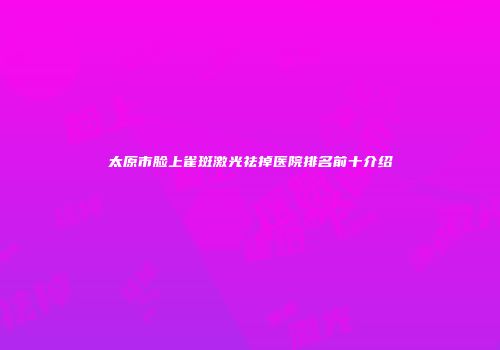 太原市脸上雀斑激光祛掉医院排名前十介绍