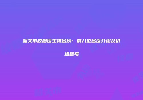 韶关市纹眉医生排名榜：前八位名医介绍及价格参考