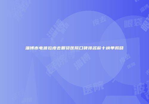 淄博市电波拉皮去眼袋医院口碑排名前十榜单揭晓