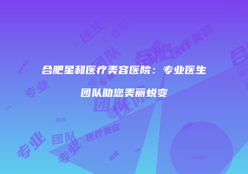 合肥星和医疗美容医院：专业医生团队助您美丽蜕变
