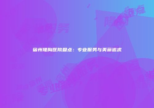 宿州隆胸医院盘点：专业服务与美丽追求