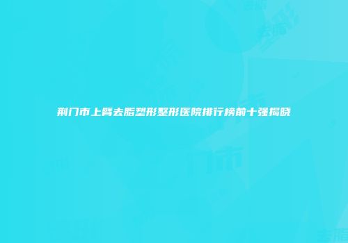 荆门市上臂去脂塑形整形医院排行榜前十强揭晓