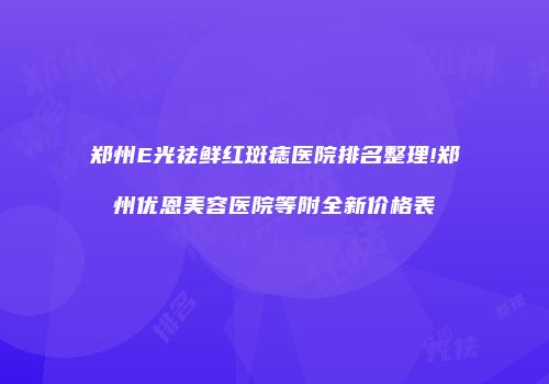 郑州E光祛鲜红斑痣医院排名整理!郑州优恩美容医院等附全新价格表